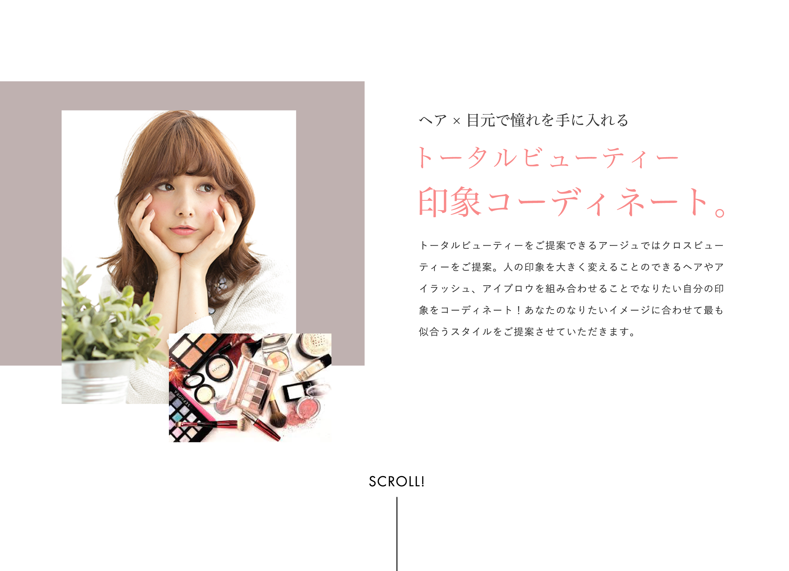 ヘア×目元で憧れを手に入れるトータルビューティー印象コーディネート。トータルビューティーをご提案できるアージュではクロスビューティーをご提案。人の印象を大きく変えることのできるヘアやアイラッシュ、アイブロウを組み合わせることでなりたい自分の印象をコーディネート！あなたのなりたいイメージに合わせて最も似合うスタイルをご提案させていただきます。