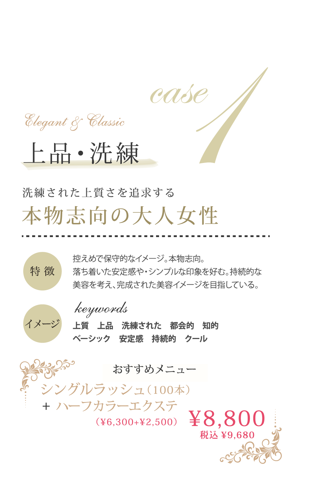 case1 上品・洗練 洗練された上質さを追求する洗練された上質さを追求する 特徴：控えめで保守的なイメージ。本物志向。落ち着いた安定感や・シンプルな印象を好む。持続的な美容を考え、完成された美容イメージを目指している。イメージ：上質　上品　洗練された　都会的　知的　ベーシック　安定感　持続的　クール、おすすめメニュー：シングルラッシュ＋ハーフカラーエクステ（¥6,300+¥2,500）¥8,800