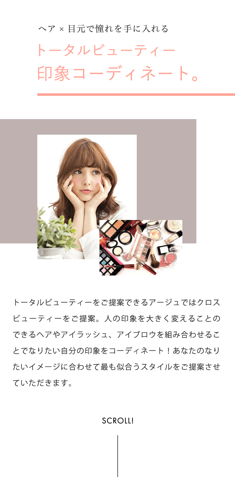 ヘア×目元で憧れを手に入れるトータルビューティー印象コーディネート。トータルビューティーをご提案できるアージュではクロスビューティーをご提案。人の印象を大きく変えることのできるヘアやアイラッシュ、アイブロウを組み合わせることでなりたい自分の印象をコーディネート！あなたのなりたいイメージに合わせて最も似合うスタイルをご提案させていただきます。
